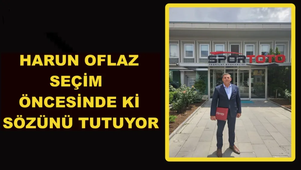 HARUN OFLAZ SEÇİM ÖNCESİNDE Kİ SÖZÜNÜ TUTUYOR