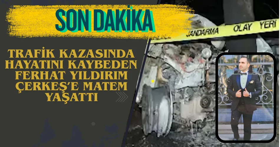 TRAFİK KAZASINDA HAYATINI KAYBEDEN  FERHAT YILDIRIM ÇERKEŞ’E MATEM YAŞATTI