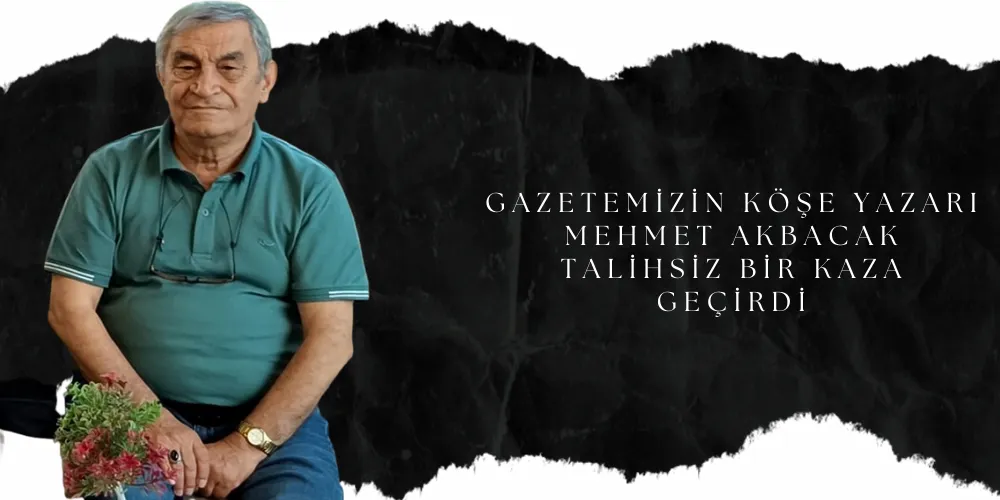 GAZETEMİZİN KÖŞE YAZARI MEHMET AKBACAK TALİHSİZ BİR KAZA GEÇİRDİ