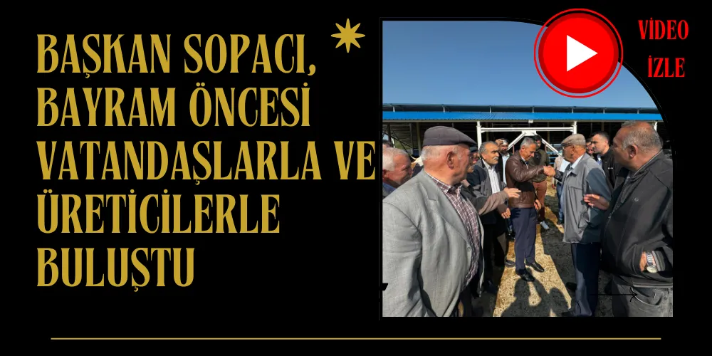 BAŞKAN SOPACI, BAYRAM ÖNCESİ VATANDAŞLARLA VE ÜRETİCİLERLE BULUŞTU